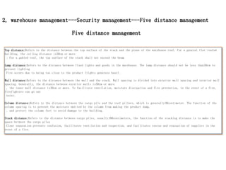 2, warehouse management---Security management---Five distance management
Top distance:Refers to the distance between the top surface of the stack and the plane of the warehouse roof. For a general flat-roofed
building, the ceiling distance is50cm or more
; For a gabled roof, the top surface of the stack shall not exceed the beam.
Lamp distance:Refers to the distance between fixed lights and goods in the warehouse. The lamp distance should not be less than50cm to
prevent lighting
Fire occurs due to being too close to the product (lights generate heat).
Wall distance:Refers to the distance between the wall and the stack. Wall spacing is divided into exterior wall spacing and interior wall
spacing. Generally, the distance between exterior walls is50cm or more
, the inner wall distance is30cm or more. To facilitate ventilation, moisture dissipation and fire prevention, in the event of a fire,
firefighters can go out
enter.
Column distance:Refers to the distance between the cargo pile and the roof pillars, which is generally30centimeter. The function of the
column spacing is to prevent the moisture emitted by the column from making the product damp.
, and protect the column feet to avoid damage to the building.
Stack distance:Refers to the distance between cargo piles, usually100centimeters, the function of the stacking distance is to make the
space between the cargo piles
Clear separation prevents confusion, facilitates ventilation and inspection, and facilitates rescue and evacuation of supplies in the
event of a fire.
Five distance management
 