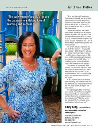 BethesdaMagazine.com | November/december 2015 47
Special Advertising Section Test of Time | Profiles
“We’ve been successful because we
have always hired people who demonstrate
exceptional commitment to our students,
families, and community,” says Libby King,
who has been at WCC for more than 23
years, as a teacher, site director and now
executive director.
“I believe we have been able to with-
stand the test of time because we have an
excellent reputation,” she says. WCC is the
only National Association for the Education
of Young Children-accredited program in the
20816 Zip code. The school is also a part of
the USDA Food Program serving healthy and
nutritious meals.
The school’s culture is inspired by play
and the thrill of discovery – King says the
early years of a child’s life are the gateway
to a lifelong love of learning and success
– and it embraces changes head-on. With
more need for technology, each classroom
is equipped with iPads. WCC delivers in-
novative programs on exercise, play and
music, all primary elements in programs.
“I’ve changed our programs to fit the
needs of the community,” says King, “while
still adhering to our philosophy of a quality
early childhood education that’s acces-
sible for everyone.” WCC is a neighborhood
school, and also attracts children from D.C.
and Virginia.
At WCC, children learn at an individual
pace with caring, well-trained teachers who
are attentive to each child’s particular needs
and who create a warm, loving and safe
place to learn.
“I’m especially proud that our families
come back to visit us after graduating from
our program. And, even more wonderful,
we have students now whose parents were
once students here!” Adds King, whose
son attended WCC, “I’m fortunate to run a
preschool that I believe in and love.”
“The early years of a child’s life are
the gateway to a lifelong love of
learning and success.”
Libby King, Executive Director
Westmoreland Children’s
Center (WCC)
5148 Massachusetts Ave.
Bethesda, MD 20816
301-229-7161
www.wccbethesda.com
michaelVentura
 