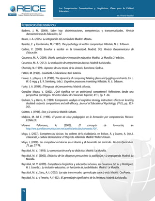Las Competencias Comunicativas y Lingüísticas, Clave para la Calidad
Educativa
Ma. Victoria Reyzábal
76
REFERENCIAS BIBLIOGRÁFICAS
Barbero, J. M. (2004). Saber hoy: discriminaciones, competencias y transversalidades. Revista
Iberoamericana de Educación, 32.
Beane, J. A. (2005). La integración del currículum. Madrid: Morata.
Bereiter, C. y Scardamalia, M. (1987). The psychology of written composition. Hillsdale, N. J.: Erlbaum.
Carlino, P. (2002). Enseñar a escribir en la Universidad. Madrid, OEI, Revista Iberoamericana de
Educación.
Casanova, M. A. (2009). Diseño curricular e innovación educativa. Madrid: La Muralla; 2ª edición.
Casanova, M. A. (2012). La evaluación de competencias básicas. Madrid: La Muralla.
Chomsky, N. (1999). Aspectos de una teoría de la sintaxis. Barcelona: Gedisa.
Fattori, M. (1968). Creativitá e educazione. Bari: Laterza.
Flower, L. y Hayes, J. R. (1980). The dynamics of composing: Making plans and juggling constraints. En L.
W. G regg, y E. R. Steinberg, (eds.). Cognitive processes in writting. Hillsdale, N. J.: Erlbaum.
Fodor, J. A. (1984). El lenguaje del pensamiento. Madrid: Alianza.
González Maura, V. (2002). ¿Qué significa ser un profesional competente? Reflexiones desde una
perspectiva psicológica. Revista Cubana de Educación Superior, 8 (1), pp. 1 -24.
Graham, S. y Harris, K. (1989). Components analysis of cognitive strategy instruction: effects on leraning
disabled student´s compositions and self-efficacy. Journal of Educational Psychology, 81 (3), pp. 353-
361.
Guitton, J. (1991). Dios y la ciencia. Madrid: Debate.
Malpica, M. del C. (1996). El punto de vista pedagógico en la formación por competencias. México:
CONALEP.
Moreno Palomares, A. (2005). El concepto de formación, en
http://ww.paneldecomunicacion.net/aurelio/articulos/concepto.PDF.
Moya, J. (2007). Competencias básicas: los poderes de la ciudadanía, en Bolívar, A. y Guarro, A. (eds.).
Educación y Cultura Democrática: El Proyecto Atlántida. Madrid: Wolters Kluver.
Moya, J. (2008). Las competencias básicas en el diseño y el desarrollo del currículo. Revista Qurrículum,
21, pp. 57-78.
Reyzábal, M. V. (1993). La comunicación oral y su didáctica. Madrid: La Muralla.
Reyzábal, M. V. (2002). Didáctica de los discursos persuasivos: la publicidad y la propaganda. Madrid: La
Muralla.
Reyzábal, M. V. (2009). Competencia lingüística y educación inclusiva, en Casanova, M. A. y Rodríguez,
H. J. (coords.). La inclusión educativa, un horizonte de posibilidades. Madrid: La Muralla.
Reyzábal, M. V., Sanz, A. I. (2002). Los ejes transversales: aprendizajes para la vida. Madrid: CissPraxis.
Reyzábal, M. V. y Tenorio, P. (1992). El aprendizaje significativo de la literatura. Madrid: La Muralla.
 