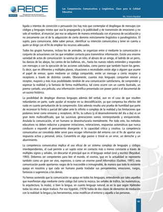 Las Competencias Comunicativas y Lingüísticas, Clave para la Calidad
Educativa
Ma. Victoria Reyzábal
 
69
ligada a intentos de convicción o persuasión (no hay más que contemplar el despliegue de mensajes con
códigos y lenguajes mixtos que usa la propaganda y la publicidad) y de transmisión de emociones y no
solo al nombrar, al enunciar; por eso se adquiere de manera entrelazada con el proceso de socialización y
no únicamente con el de la adquisición de cierto dominio estrictamente lingüístico o paralingüístico. El
sujeto, para comunicarse, debe saber pensar, identificar su intención comunicativa y tener en cuenta a
quién se dirige con el fin de emplear los recursos adecuados.
Todos los grupos humanos, incluso los de animales, se organizan entre sí mediante la comunicación o
conjunto de actuaciones con las que entablan contacto para transmitirse información. Existe una enorme
variedad de actos de comunicación: la sonrisa de un niño, el abrazo de un amigo, el ladrido de un perro,
las danzas de las abejas, los cantos de las ballenas, etc., hasta los nuevos robots entienden y responden
con mensajes o con la ejecución de las acciones solicitadas, como parece que también hacen los genes.
Es decir, que en diferentes y múltiples planos, situaciones o necesidades existe algo o alguien que asume
el papel de emisor, quien mediante un código compartido, emite un mensaje a cierto receptor o
receptores a través de distintos canales. Obviamente, cuantos más lenguajes compartan emisor y
receptor, mayores y más ricas posibilidades tendrán de una comunicación satisfactoria, de comprender y
expresar la realidad y la fantasía de forma multifacética, tal como ocurre con un cuento ilustrado, un
poema cantado, una película, una información científica presentada con power point o el documental de
un suceso histórico.
La posibilidad de desplegar diversos lenguajes además del verbal, aun en el caso de que resulten
redundantes en parte, suele ayudar al receptor en su descodificación, ya que compensa los efectos del
ruido en cuanto perturbación de la comprensión. Esto además resulta una prueba de humildad que parte
de reconocer lo finito o parcial del saber ante lo infinito o complejo de la realidad y las limitaciones que
podamos tener como emisores y receptores. Al fin, la cultura (y el desenvolvimiento del día a día) es un
gran texto multicodificado, que las sucesivas generaciones vamos reinterpretando y enriqueciendo.
Anulada la comunicación, el ser humano se desestructuraría mentalmente. Por todo esto, los métodos
educativos no deben reducirse a proponer imitaciones, reiteraciones, respuestas automáticas que nunca
conducen a expandir el pensamiento divergente ni la capacidad crítica y creativa. La competencia
comunicativa así concebida debe servir para recoger información del entorno con el fin de aportar una
respuesta activa y personal, única. Convertirla en algo pasivo o trivial es un error, un derroche y un
aburrimiento.
La competencia comunicativa implica el uso eficaz de un sistema complejo de lenguajes y códigos
interdependientes, el cual permite a un sujeto estar en contacto más o menos constante a través de
múltiples signos y señales, sin descartar el principal que es el lenguaje verbal (oral y escrito) (Reyzábal,
1993). Debemos ser competentes para leer el mundo, el cosmos, que en la actualidad se representa
también como un gran ser vivo, expresivo, o como un enorme panel informático (Guitton, 1991); esta
comunicación puede aportarnos rasgos de lo inaccesible o inimaginable, de manera que todo lo existente
quepa en nosotros y que cada ser humano pueda trasladar sus pensamientos, emociones, ruegos,
fantasías o sugerencias a los demás.
Ya hemos sostenido que la comunicación se apoya en todos los lenguajes, entendiendo por tales aquellos
que manifiestan algo mediante cierto código (tal como la música, las señales de tráfico, las matemáticas,
la arquitectura, la moda), si bien la lengua, en cuanto lenguaje natural, es en la que según Hjelmslev
todas las otras se dejan traducir. Por eso Vygotski, (1979) habla de dos clases de elementos de mediación
con la realidad: la lengua y las herramientas, estas modifican el entorno y aquella a las personas.
 