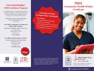 Get started today!
FREE Certificate Program
The Allied Health Care Trainings program (AHCT)
is designed to help you reach your potential and
move up the ladder of your health care career.
Contact us or one of the AHCT partners:
Schenectady County Community College
E-mail: evansjm@sunysccc.edu
518-621-4007
For Fulton, Montgomery, Saratoga and
Schenectady Counties:
Schenectady Community Action Program, Inc.
913 Albany Street
Schenectady NY 12307
518-374-9181
www.scapny.org
For Albany and Rensselaer Counties:
Albany Community Action Partnership
333 Sheridan Avenue
Albany NY 12206
518-463-3175
www.albanycap.org
This activity has been funded by a $200,000 grant from the U.S.
Department of Health and Human Services, Health Resources
and Services Administration through Schenectady County
Community College (Grant Number G06HP27890-01-00). Its
contents are solely the responsibility of the authors and do not
necessarily represent the official views of HHS.
FREE
Community Health Worker
Certificate
facebook.com/SCCCHPOG
Albany, Fulton, Montgomery, Rensselaer,
Saratoga and Schenectady Counties
AHCT
NOW!
See how you qualify...
Our Mission
•	Transforming lives through
health care trainings
•	Promoting literacy and education
•	Providing trainings, instruction
and supportive services
Investing in People
Strengthening Community
 