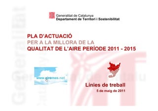 Generalitat de Catalunya
          Departament de Territori i Sostenibilitat




PLA D’ACTUACIÓ
PER A LA MILLORA DE LA
QUALITAT DE L’AIRE PERÍODE 2011 - 2015




                            Línies de treball
                                    5 de maig de 2011
 