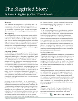 The Siegfried Story
By Robert L. Siegfried, Jr., CPA, CEO and Founder
Overview
Spirit makes The Siegfried Group, LLP a very special place. Our
commitment to create a truly unique environment is alwaysevi-
dent. We enjoy our careers. We are motivated. We are successful.
We are confident! The Siegfried Group, LLP is an extraordinary
place that enhances the lives and happiness of our stakeholders!
Our Beginning
We started the business in 1988 as a traditional tax and CPA firm
serving mid-market companies and high net worth individuals
in the greater Wilmington, Delaware – Philadelphia – Baltimore
areas. What we lacked in experience and connections in the begin-
ning, we certainly made up for with our persistence – relentlessly
pursuing excellence. From the start, we have always been com-
mitted to being an exceptional professional services firm striving
to provide success to all of our stakeholders – our clients, employ-
ees, vendors, and other associates.
Successful Growth
In 1995 the DuPont Company, a global Fortune 100 chemical com-
pany headquartered in Wilmington, Delaware, engaged our Firm
to assist with the carve-out of a large medical imaging unit to Ster-
ling Diagnostics, a smaller company from South Carolina. That
was a defining moment for our Accounting Resource Services
business. By 1998, we had received assignments from JPMorgan,
AstraZeneca and AIG. In 2004, we were selected to become the
sole national provider of audit seniors and experienced associates
to a Big 4 CPA Firm and that enabled us to expand nationally. To-
day, we serve three of the Big 4 Firms, nearly 200 of the Fortune
1000 and many privately held companies out of our 18 offices. We
employ over 300+ professionals. We are the only national CPA
firm dedicated exclusively to providing Fortune 1000 clients with
ready access to full-time, career-focused, consultant-quality ac-
counting and financial professionals to assist with critical account-
ing and financial work.
Our history has been extraordinary – but our future is even
brighter! We are focused exclusively on providing exceptionally
talented professionals to our clients and continue to work on bet-
ter organizing, innovating and orchestrating our business model.
Our experiences have taught us well. We have been willing to try
new things and to take measured risks, and these moves have
enabled us to advance. Most ideas needed tremendous innovation
and orchestration before we were able to make them work. And
the mistakes, which are part of the landscape for any dynamic
company, have provided us with great learning experiences. All of
this continues to make us stronger. As a result of the accomplish-
ments and knowledge we have acquired over the years, we are
much more focused, balanced and aligned.
Culture and Values
The key to our success is our ability to work together cohesively
and synergistically. Each member of the team is committed to
our corporate culture and our values. This level of commitment
requires a tremendous amount of respect, consideration and
appreciation for the Firm and for each other. It also requires a
great deal of perseverance and heart. We are relentlessly faithful
to our corporate values: to be fair, have fun, and build and share
stakeholder value. Commitment to our culture and values is a
must – each Firm member needs to demonstrate respect for each
other and for these corporate values. Our unified commitment to
these norms and values is the primary reason we enjoy a sought-
after, inspirational environment where everyone is committed to
individual and corporate advancement.
Employee Attraction
This is a place where employees can reach their greatest potential.
We challenge each employee to clarify the truth about themselves
– where they are now and where they want to be in the future.
We then work with them to develop a plan and a path to achieve
their goals. This clarity better enables our people to get what they
want from their career. This enhances the lives of our employees
and provides the environment needed to build and maintain an
exceptional business.
Client Attraction
We emphasize outstanding quality with a higher degree of service
and additional value. We consistently help our clients achieve
and accomplish more. We clarify visions and stimulate courage
to explore new opportunities. This type of performance builds
self-confidence, self-actualization, and, most importantly, a feeling
of peace of mind. This leads to strong, positive feelings based on
value – a value that is felt and internalized by our clients. Our
clients and our people feel emotionally gratified, which serves as a
magnetic attraction!
The Future
We are very excited about the Firm’s potential and for all of
its stakeholders. We invite and challenge each of you to help
us create an incredible future, and contribute to the stories
of tomorrow.
© Copyright 2015 The Siegfried Group, LLP. All rights reserved.
 