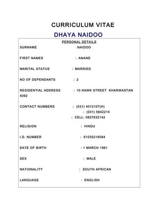 CURRICULUM VITAE
DHAYA NAIDOO
PERSONAL DETAILS
SURNAME : NAIDOO
FIRST NAMES : ANAND
MARITAL STATUS : MARRIED
NO OF DEPENDANTS : 2
RESIDENTIAL ADDRESS : 10 HAWK STREET KHARWASTAN
4092
CONTACT NUMBERS : (031) 4012107(H)
: (031) 5842214
: CELL: 0827632142
RELIGION : HINDU
I.D. NUMBER : 61035216084
DATE OF BIRTH : 1 MARCH 1961
SEX : MALE
NATIONALITY : SOUTH AFRICAN
LANGUAGE : ENGLISH
 