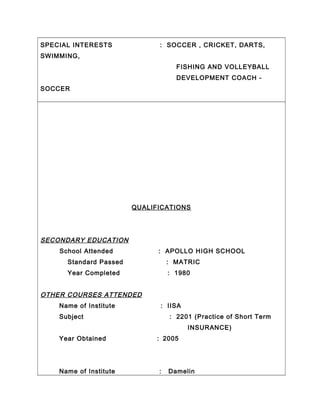 SPECIAL INTERESTS : SOCCER , CRICKET, DARTS,
SWIMMING,
FISHING AND VOLLEYBALL
DEVELOPMENT COACH -
SOCCER
QUALIFICATIONS
SECONDARY EDUCATION
School Attended : APOLLO HIGH SCHOOL
Standard Passed : MATRIC
Year Completed : 1980
OTHER COURSES ATTENDED
Name of Institute : IISA
Subject : 2201 (Practice of Short Term
INSURANCE)
Year Obtained : 2005
Name of Institute : Damelin
 
