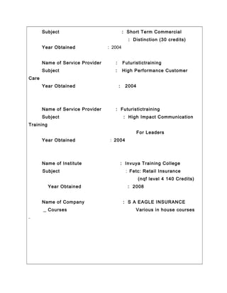 Subject : Short Term Commercial
: Distinction (30 credits)
Year Obtained : 2004
Name of Service Provider : Futuristictraining
Subject : High Performance Customer
Care
Year Obtained : 2004
Name of Service Provider : Futuristictraining
Subject : High Impact Communication
Training
For Leaders
Year Obtained : 2004
Name of Institute : Invuya Training College
Subject : Fetc: Retail Insurance
(nqf level 4 140 Credits)
Year Obtained : 2008
Name of Company : S A EAGLE INSURANCE
Courses Various in house courses
 