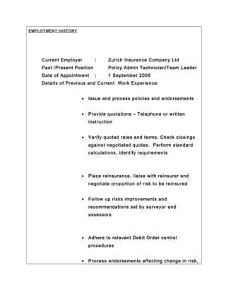 EMPLOYMENT HISTORY
Current Employer : Zurich Insurance Company Ltd
Past /Present Position Policy Admin Technician/Team Leader
Date of Appointment : 1 September 2008
Details of Previous and Current Work Experience:
• Issue and process policies and endorsements
• Provide quotations – Telephone or written
instruction
• Verify quoted rates and terms. Check closings
against negotiated quotes. Perform standard
calculations, identify requirements
• Place reinsurance, liaise with reinsurer and
negotiate proportion of risk to be reinsured
• Follow up risks improvements and
recommendations set by surveyor and
assessors
• Adhere to relevant Debit Order control
procedures
• Process endorsements effecting change in risk,
 