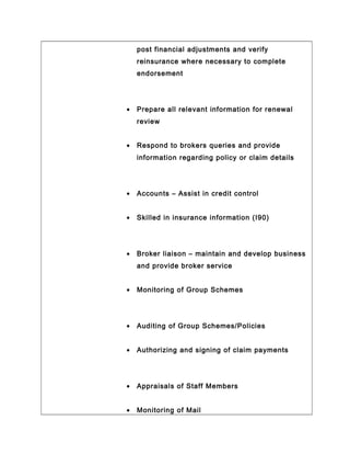post financial adjustments and verify
reinsurance where necessary to complete
endorsement
• Prepare all relevant information for renewal
review
• Respond to brokers queries and provide
information regarding policy or claim details
• Accounts – Assist in credit control
• Skilled in insurance information (I90)
• Broker liaison – maintain and develop business
and provide broker service
• Monitoring of Group Schemes
• Auditing of Group Schemes/Policies
• Authorizing and signing of claim payments
• Appraisals of Staff Members
• Monitoring of Mail
 