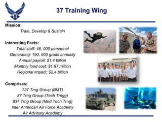 Mission:
Train, Develop & Sustain
Interesting Facts:
Total staff: 46, 000 personnel
Generating: 190, 000 grads annually
Annual payroll: $1.4 billion
Monthly food cost: $1.87 million
Regional impact: $2.4 billion
Comprises:
737 Trng Group (BMT)
37 Trng Group (Tech Trngg)
937 Trng Group (Med Tech Trng)
Inter American Air Force Academy
Air Advisory Academy
37 Training Wing
 