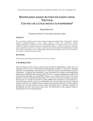 International Journal of Network Security & Its Applications (IJNSA), Vol.5, No.5, September 2013
DOI : 10.5121/ijnsa.2013.5501 01
KNOWLEDGE-BASED AUTHENTICATION USING
TWITTER
CAN WE USE LUNCH MENUS AS PASSWORDS?
ManabuOkamoto1
1
Kanagawa Institute of Technology, Kanagawa, Japan
ABSTRACT
The vast majority of online servicesrequire some form ofpersonal authentication. Unfortunately, standard
password authenticationstrikes a poor balance between security and convenience, whereas
strongerauthentication schemes,such as those involvingbiometrics, one-time passwords, and electronic
certificates, depend on specialized hardware and/orhardware tokens. To achieve convenience, robustness,
and cost-effectiveness together, we propose a scheme for dynamicknowledge-based authentication in which
Twitter direct messaging is used to collectsimple, memorable question/answer pairs. We also conduct a
user study to evaluate the proposed scheme.
KEYWORDS
Authentication, Knowledge-based authentication, Password, Twitter
1. INTRODUCTION
The vast majority of web services usesome form of password authentication, mainly due to its
familiarity and easeof use. Unfortunately, theauthenticating strength of a password is generally
opposed to its memorability, and writing down or otherwise storing a password makes it easier to
compromise. To address these deficiencies, many developers have turned to knowledge-based
authentication (KBA).Broadly described, KBA [1]-[4] is a method ofidentifying usersbased on
their personal knowledge. In a typical KBA scheme, a user isasked to answer one or more secret
questions, as part of a multifactor authentication or self- service retrieval of a forgotten password.
In this paper, we describe an innovative scheme forKBA that usesTwitter to issue questions to,
and receive answers from, a given user. Specifically, the service provider asks the user a dynamic
question in the form of a Twitter message, responds to the question in the form a Twitter response
message. For our target domain, we have chosen information that is commonly available, yet
personalized: the user’s most recent lunch menu. The effectiveness of the proposed system is
demonstrated via user study and analysis.
 