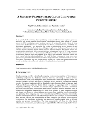 International Journal of Network Security & Its Applications (IJNSA), Vol.5, No.5, September 2013
DOI : 10.5121/ijnsa.2013.5502 11
A SECURITY FRAMEWORK IN CLOUD COMPUTING
INFRASTRUCTURE
Arijit Ukil1
, Debasish Jana2
and Ajanta De Sarkar3
1
Innovation Lab, Tata Consultancy Services, Kolkata, India
2,3
Birla Institute of Technology, Mesra Kolkata Campus, Kolkata, India
ABSTRACT
In a typical cloud computing diverse facilitating components like hardware, software, firmware,
networking, and services integrate to offer different computational facilities, while Internet or a private
network (or VPN) provides the required backbone to deliver the services. The security risks to the cloud
system delimit the benefits of cloud computing like “on-demand, customized resource availability and
performance management”. It is understood that current IT and enterprise security solutions are not
adequate to address the cloud security issues. This paper explores the challenges and issues of security
concerns of cloud computing through different standard and novel solutions. We propose analysis and
architecture for incorporating different security schemes, techniques and protocols for cloud computing,
particularly in Infrastructure-as-a-Service (IaaS) and Platform-as-a-Service (PaaS) systems. The proposed
architecture is generic in nature, not dependent on the type of cloud deployment, application agnostic and
is not coupled with the underlying backbone. This would facilitate to manage the cloud system more
effectively and provide the administrator to include the specific solution to counter the threat. We have also
shown using experimental data how a cloud service provider can estimate the charging based on the
security service it provides and security-related cost-benefit analysis can be estimated.
KEYWORDS
Cloud computing, security, PaaS, IaaS& authentication
1. INTRODUCTION
Cloud computing provides a distributed computing environment comprising of heterogeneous
facilitating components like hardware, software, firmware, networking as well as services.
Challenges arise when access through the cloud infrastructure is done from a public domain like
internet. Even when privately held, security challenges prevail. Internet or even a private network
provides the required backbone to deliver the cloud services. Common cloud services are: IaaS,
PaaS, and Software-as-a-Service (SaaS). Cloud computing is a paradigm shift to traditional
computing technology. It provides on demand storage, application execution, information
processing, data availability, analytics and other services. This kind of model of metered usage of
infrastructure, application, data and services bring about economy of scale, reduced computing
and storage cost. However, without adequate assessment of the capability, benefit, vulnerability
and optimality, cloud computing may pose severe challenges and threats, which can transform the
immense advantages to massive risk and catastrophic loss. Cloud security is such an area which
deals with the concerns and vulnerabilities of cloud computing for ensuring safer computing
environment. The unorthodox architecture and operation of cloud operation bring in different
security and privacy vulnerabilities. The very characteristics of cloud to offer shared
infrastructure, virtualization, and redundancy are key enabler for different security attacks. Cloud
 