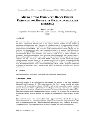 International Journal of Network Security & Its Applications (IJNSA), Vol.5, No.5, September 2013
DOI : 10.5121/ijnsa.2013.5503 25
MICRO ROTOR ENHANCED BLOCK CIPHER
DESIGNED FOR EIGHT BITS MICRO-CONTROLLERS
(MREBC)
Ahmed ElShafee1
1
Department of Computer Networks, Ahram Canadian University, 6th
October City,
Egypt
ABSTRACT
The sensor network is a wireless network environment that consists of the many sensors of lightweight and
low-power. Authentication between nodes is very vital for network reliability and the integrity of
information collected by these nodes. Therefore, encryption algorithm for the implementation of reliable
sensor network environments is required to the applicable sensor network. This paper gives a new
proposed cryptosystem (MREBC) that is designed for 8 bits microcontroller systems. MREBC uses the
concept of rotor enhanced block cipher which was initially proposed by the author in [NRSC 2002] on the
first version of REBC. MREBC uses rotors to achieve two basic cryptographic operations; permutation,
and substitution. Round key is generated using rotor too, which is used to achieve ciphertext key
dependency. Rotors implemented using 8 bits successive affine transformation, which achieves memory-
less, normalized ciphertext statistics, and small processing speed trend. The strength of this system is
compared with the RIJNDAEL (AES) cipher. MREBC cipher gives excellent results from security
characteristics and statistical point of view of. communication efficiency of MREBC is compared with AES
through measuring performance by plaintext size, and cost of operation per hop according to the network
scale. Arduino microcontroller board is used to implement both MREBC, and AES in order to compare the
performance of algorithms. Authors suggests to use MREBC to implement a reliable sensor network
environments.
KEYWORDS
8 Bits Microcontroller, block cipher, rotor cipher, brute force attack, Sensor Network.
1. INTRODUCTION
The sensor network is a wireless network environment that consists of the many sensors of
lightweight and low-power [1]. The main constrains that faces sensor network are sensor
resources, and communication channel reliability. All security approaches require a certain
amount of resources for the implementation, including data memory, code space, and energy to
power the sensor. However, currently these resources are very limited in a tiny wireless sensor.
unreliable communication is another threat to sensor security. The security of the network relies
heavily on a defined protocol, which in turn depends on communication. Sensor network security
can
Sensor network shares some commonalities with a typical computer network, but also poses
unique requirements and has many constraints compared to a traditional computer network. The
main security requirements are; Data Confidentiality, Data Integrity, Data Freshness, Availability,
Self-Organization, Time Synchronization, Secure Localization, and finally Authentication
 