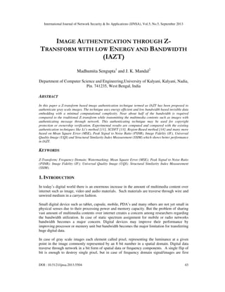 International Journal of Network Security & Its Applications (IJNSA), Vol.5, No.5, September 2013
DOI : 10.5121/ijnsa.2013.5504 43
IMAGE AUTHENTICATION THROUGH Z-
TRANSFORM WITH LOW ENERGY AND BANDWIDTH
(IAZT)
Madhumita Sengupta1
and J. K. Mandal2
Department of Computer Science and Engineering,University of Kalyani, Kalyani, Nadia,
Pin. 741235, West Bengal, India
ABSTRACT
In this paper a Z-transform based image authentication technique termed as IAZT has been proposed to
authenticate gray scale images. The technique uses energy efficient and low bandwidth based invisible data
embedding with a minimal computational complexity. Near about half of the bandwidth is required
compared to the traditional Z–transform while transmitting the multimedia contents such as images with
authenticating message through network. This authenticating technique may be used for copyright
protection or ownership verification. Experimental results are computed and compared with the existing
authentication techniques like Li’s method [11], SCDFT [13], Region-Based method [14] and many more
based on Mean Square Error (MSE), Peak Signal to Noise Ratio (PSNR), Image Fidelity (IF), Universal
Quality Image (UQI) and Structural Similarity Index Measurement (SSIM) which shows better performance
in IAZT.
KEYWORDS
Z-Transform; Frequency Domain; Watermarking; Mean Square Error (MSE); Peak Signal to Noise Ratio
(PSNR); Image Fidelity (IF); Universal Quality Image (UQI); Structural Similarity Index Measurement
(SSIM).
1. INTRODUCTION
In today’s digital world there is an enormous increase in the amount of multimedia content over
internet such as image, video and audio materials. Such materials are traverse through wire and
unwired medium in a carryon fashion.
Small digital device such as tablet, capsule, mobile, PDA’s and many others are not yet small in
physical senses due to their processing power and memory capacity. But the problem of sharing
vast amount of multimedia contents over internet creates a concern among researchers regarding
the bandwidth utilization. In case of static spectrum assignment for mobile or radio networks
bandwidth becomes a major concern. Digital devices may improve their performance by
improving processor or memory unit but bandwidth becomes the major limitation for transferring
huge digital data.
In case of gray scale images each element called pixel, representing the luminance at a given
point in the image commonly represented by an 8 bit number in a spatial domain. Digital data
traverse through network in a bit form of spatial data or frequency components. A single flip of
bit is enough to destroy single pixel, but in case of frequency domain signal/images are first
 