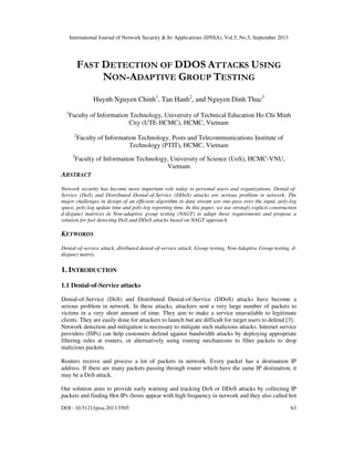 International Journal of Network Security & Its Applications (IJNSA), Vol.5, No.5, September 2013
DOI : 10.5121/ijnsa.2013.5505 63
FAST DETECTION OF DDOS ATTACKS USING
NON-ADAPTIVE GROUP TESTING
Huynh Nguyen Chinh1
, Tan Hanh2
, and Nguyen Dinh Thuc3
1
Faculty of Information Technology, University of Technical Education Ho Chi Minh
City (UTE-HCMC), HCMC, Vietnam
2
Faculty of Information Technology, Posts and Telecommunications Institute of
Technology (PTIT), HCMC, Vietnam
3
Faculty of Information Technology, University of Science (UoS), HCMC-VNU,
Vietnam
ABSTRACT
Network security has become more important role today to personal users and organizations. Denial-of-
Service (DoS) and Distributed Denial-of-Service (DDoS) attacks are serious problem in network. The
major challenges in design of an efficient algorithm in data stream are one-pass over the input, poly-log
space, poly-log update time and poly-log reporting time. In this paper, we use strongly explicit construction
d-disjunct matrices in Non-adaptive group testing (NAGT) to adapt these requirements and propose a
solution for fast detecting DoS and DDoS attacks based on NAGT approach.
KEYWORDS
Denial-of-service attack, ditributed denial-of-service attack, Group testing, Non-Adaptive Group testing, d-
disjunct matrix.
1. INTRODUCTION
1.1 Denial-of-Service attacks
Denial-of-Service (DoS) and Distributed Denial-of-Service (DDoS) attacks have become a
serious problem in network. In these attacks, attackers sent a very large number of packets to
victims in a very short amount of time. They aim to make a service unavailable to legitimate
clients. They are easily done for attackers to launch but are difficult for target users to defend [3].
Network detection and mitigation is necessary to mitigate such malicious attacks. Internet service
providers (ISPs) can help customers defend against bandwidth attacks by deploying appropriate
filtering rules at routers, or alternatively using routing mechanisms to filter packets to drop
malicious packets.
Routers receive and process a lot of packets in network. Every packet has a destination IP
address. If there are many packets passing through router which have the same IP destination, it
may be a DoS attack.
Our solution aims to provide early warning and tracking DoS or DDoS attacks by collecting IP
packets and finding Hot-IPs (hosts appear with high frequency in network and they also called hot
 
