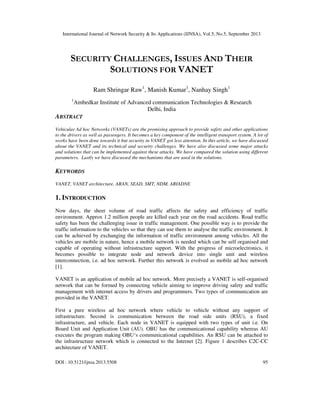 International Journal of Network Security & Its Applications (IJNSA), Vol.5, No.5, September 2013
DOI : 10.5121/ijnsa.2013.5508 95
SECURITY CHALLENGES, ISSUES AND THEIR
SOLUTIONS FOR VANET
Ram Shringar Raw1
, Manish Kumar1
, Nanhay Singh1
1
Ambedkar Institute of Advanced communication Technologies & Research
Delhi, India
ABSTRACT
Vehicular Ad hoc Networks (VANETs) are the promising approach to provide safety and other applications
to the drivers as well as passengers. It becomes a key component of the intelligent transport system. A lot of
works have been done towards it but security in VANET got less attention. In this article, we have discussed
about the VANET and its technical and security challenges. We have also discussed some major attacks
and solutions that can be implemented against these attacks. We have compared the solution using different
parameters. Lastly we have discussed the mechanisms that are used in the solutions.
KEYWORDS
VANET, VANET architecture, ARAN, SEAD, SMT, NDM, ARIADNE
1. INTRODUCTION
Now days, the sheer volume of road traffic affects the safety and efficiency of traffic
environment. Approx 1.2 million people are killed each year on the road accidents. Road traffic
safety has been the challenging issue in traffic management. One possible way is to provide the
traffic information to the vehicles so that they can use them to analyse the traffic environment. It
can be achieved by exchanging the information of traffic environment among vehicles. All the
vehicles are mobile in nature, hence a mobile network is needed which can be self organised and
capable of operating without infrastructure support. With the progress of microelectronics, it
becomes possible to integrate node and network device into single unit and wireless
interconnection, i.e. ad hoc network. Further this network is evolved as mobile ad hoc network
[1].
VANET is an application of mobile ad hoc network. More precisely a VANET is self-organised
network that can be formed by connecting vehicle aiming to improve driving safety and traffic
management with internet access by drivers and programmers. Two types of communication are
provided in the VANET.
First a pure wireless ad hoc network where vehicle to vehicle without any support of
infrastructure. Second is communication between the road side units (RSU), a fixed
infrastructure, and vehicle. Each node in VANET is equipped with two types of unit i.e. On
Board Unit and Application Unit (AU). OBU has the communicational capability whereas AU
executes the program making OBU‘s communicational capabilities. An RSU can be attached to
the infrastructure network which is connected to the Internet [2]. Figure 1 describes C2C-CC
architecture of VANET.
 