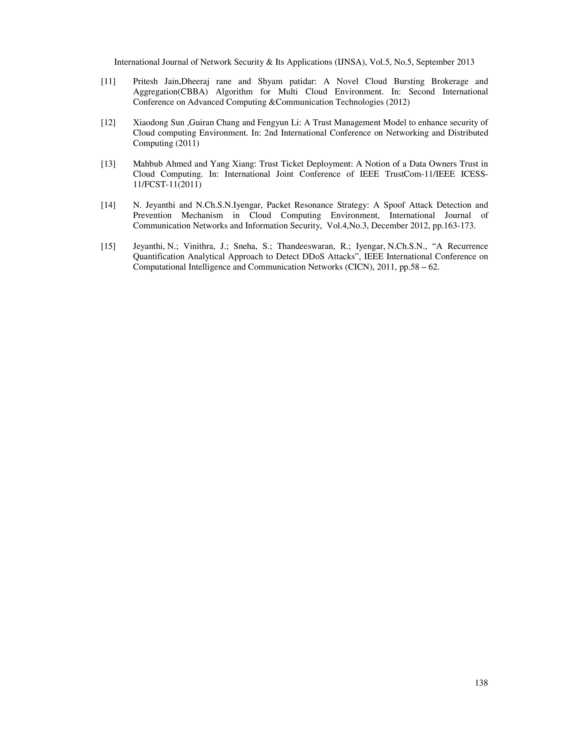 International Journal of Network Security & Its Applications (IJNSA), Vol.5, No.5, September 2013
138
[11] Pritesh Jain,Dheeraj rane and Shyam patidar: A Novel Cloud Bursting Brokerage and
Aggregation(CBBA) Algorithm for Multi Cloud Environment. In: Second International
Conference on Advanced Computing &Communication Technologies (2012)
[12] Xiaodong Sun ,Guiran Chang and Fengyun Li: A Trust Management Model to enhance security of
Cloud computing Environment. In: 2nd International Conference on Networking and Distributed
Computing (2011)
[13] Mahbub Ahmed and Yang Xiang: Trust Ticket Deployment: A Notion of a Data Owners Trust in
Cloud Computing. In: International Joint Conference of IEEE TrustCom-11/IEEE ICESS-
11/FCST-11(2011)
[14] N. Jeyanthi and N.Ch.S.N.Iyengar, Packet Resonance Strategy: A Spoof Attack Detection and
Prevention Mechanism in Cloud Computing Environment, International Journal of
Communication Networks and Information Security, Vol.4,No.3, December 2012, pp.163-173.
[15] Jeyanthi, N.; Vinithra, J.; Sneha, S.; Thandeeswaran, R.; Iyengar, N.Ch.S.N., “A Recurrence
Quantification Analytical Approach to Detect DDoS Attacks”, IEEE International Conference on
Computational Intelligence and Communication Networks (CICN), 2011, pp.58 – 62.
 