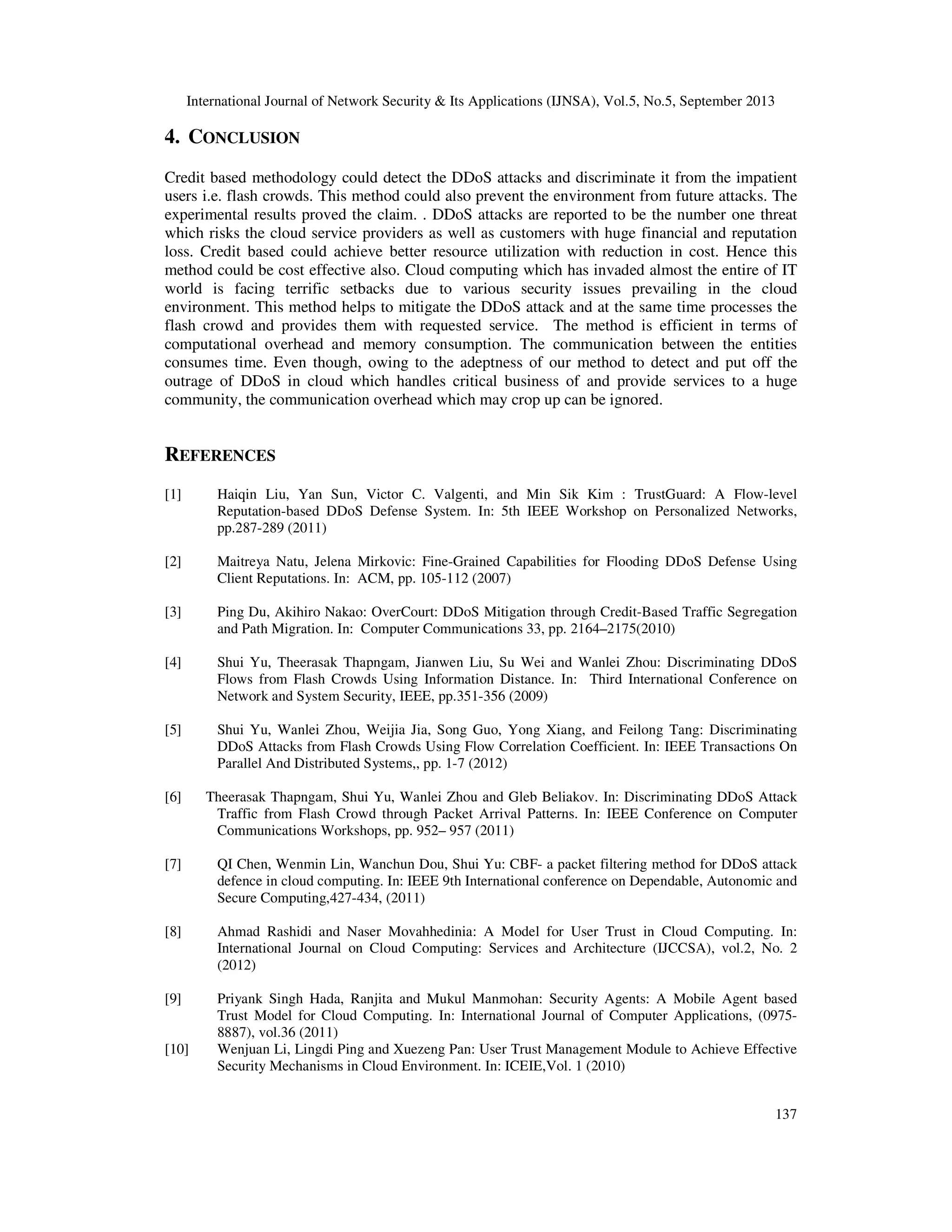 International Journal of Network Security & Its Applications (IJNSA), Vol.5, No.5, September 2013
137
4. CONCLUSION
Credit based methodology could detect the DDoS attacks and discriminate it from the impatient
users i.e. flash crowds. This method could also prevent the environment from future attacks. The
experimental results proved the claim. . DDoS attacks are reported to be the number one threat
which risks the cloud service providers as well as customers with huge financial and reputation
loss. Credit based could achieve better resource utilization with reduction in cost. Hence this
method could be cost effective also. Cloud computing which has invaded almost the entire of IT
world is facing terrific setbacks due to various security issues prevailing in the cloud
environment. This method helps to mitigate the DDoS attack and at the same time processes the
flash crowd and provides them with requested service. The method is efficient in terms of
computational overhead and memory consumption. The communication between the entities
consumes time. Even though, owing to the adeptness of our method to detect and put off the
outrage of DDoS in cloud which handles critical business of and provide services to a huge
community, the communication overhead which may crop up can be ignored.
REFERENCES
[1] Haiqin Liu, Yan Sun, Victor C. Valgenti, and Min Sik Kim : TrustGuard: A Flow-level
Reputation-based DDoS Defense System. In: 5th IEEE Workshop on Personalized Networks,
pp.287-289 (2011)
[2] Maitreya Natu, Jelena Mirkovic: Fine-Grained Capabilities for Flooding DDoS Defense Using
Client Reputations. In: ACM, pp. 105-112 (2007)
[3] Ping Du, Akihiro Nakao: OverCourt: DDoS Mitigation through Credit-Based Traffic Segregation
and Path Migration. In: Computer Communications 33, pp. 2164–2175(2010)
[4] Shui Yu, Theerasak Thapngam, Jianwen Liu, Su Wei and Wanlei Zhou: Discriminating DDoS
Flows from Flash Crowds Using Information Distance. In: Third International Conference on
Network and System Security, IEEE, pp.351-356 (2009)
[5] Shui Yu, Wanlei Zhou, Weijia Jia, Song Guo, Yong Xiang, and Feilong Tang: Discriminating
DDoS Attacks from Flash Crowds Using Flow Correlation Coefficient. In: IEEE Transactions On
Parallel And Distributed Systems,, pp. 1-7 (2012)
[6] Theerasak Thapngam, Shui Yu, Wanlei Zhou and Gleb Beliakov. In: Discriminating DDoS Attack
Traffic from Flash Crowd through Packet Arrival Patterns. In: IEEE Conference on Computer
Communications Workshops, pp. 952– 957 (2011)
[7] QI Chen, Wenmin Lin, Wanchun Dou, Shui Yu: CBF- a packet filtering method for DDoS attack
defence in cloud computing. In: IEEE 9th International conference on Dependable, Autonomic and
Secure Computing,427-434, (2011)
[8] Ahmad Rashidi and Naser Movahhedinia: A Model for User Trust in Cloud Computing. In:
International Journal on Cloud Computing: Services and Architecture (IJCCSA), vol.2, No. 2
(2012)
[9] Priyank Singh Hada, Ranjita and Mukul Manmohan: Security Agents: A Mobile Agent based
Trust Model for Cloud Computing. In: International Journal of Computer Applications, (0975-
8887), vol.36 (2011)
[10] Wenjuan Li, Lingdi Ping and Xuezeng Pan: User Trust Management Module to Achieve Effective
Security Mechanisms in Cloud Environment. In: ICEIE,Vol. 1 (2010)
 