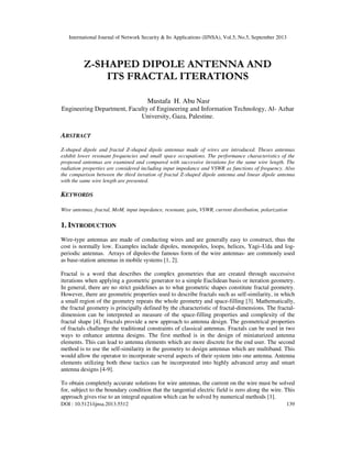 International Journal of Network Security & Its Applications (IJNSA), Vol.5, No.5, September 2013
DOI : 10.5121/ijnsa.2013.5512 139
Z-SHAPED DIPOLE ANTENNA AND
ITS FRACTAL ITERATIONS
Mustafa H. Abu Nasr
Engineering Department, Faculty of Engineering and Information Technology, Al- Azhar
University, Gaza, Palestine.
ABSTRACT
Z-shaped dipole and fractal Z-shaped dipole antennas made of wires are introduced. Theses antennas
exhibit lower resonant frequencies and small space occupations. The performance characteristics of the
proposed antennas are examined and compared with successive iterations for the same wire length. The
radiation properties are considered including input impedance and VSWR as functions of frequency. Also
the comparison between the third iteration of fractal Z-shaped dipole antenna and linear dipole antenna
with the same wire length are presented.
KEYWORDS
Wire antennas, fractal, MoM, input impedance, resonant, gain, VSWR, current distribution, polarization
1. INTRODUCTION
Wire-type antennas are made of conducting wires and are generally easy to construct, thus the
cost is normally low. Examples include dipoles, monopoles, loops, helices, Yagi–Uda and log-
periodic antennas. Arrays of dipoles-the famous form of the wire antennas- are commonly used
as base-station antennas in mobile systems [1, 2].
Fractal is a word that describes the complex geometries that are created through successive
iterations when applying a geometric generator to a simple Euclidean basis or iteration geometry.
In general, there are no strict guidelines as to what geometric shapes constitute fractal geometry.
However, there are geometric properties used to describe fractals such as self-similarity, in which
a small region of the geometry repeats the whole geometry and space-filling [3]. Mathematically,
the fractal geometry is principally defined by the characteristic of fractal-dimensions. The fractal-
dimension can be interpreted as measure of the space-filling properties and complexity of the
fractal shape [4]. Fractals provide a new approach to antenna design. The geometrical properties
of fractals challenge the traditional constraints of classical antennas. Fractals can be used in two
ways to enhance antenna designs. The first method is in the design of miniaturized antenna
elements. This can lead to antenna elements which are more discrete for the end user. The second
method is to use the self-similarity in the geometry to design antennas which are multiband. This
would allow the operator to incorporate several aspects of their system into one antenna. Antenna
elements utilizing both these tactics can be incorporated into highly advanced array and smart
antenna designs [4-9].
To obtain completely accurate solutions for wire antennas, the current on the wire must be solved
for, subject to the boundary condition that the tangential electric field is zero along the wire. This
approach gives rise to an integral equation which can be solved by numerical methods [1].
 