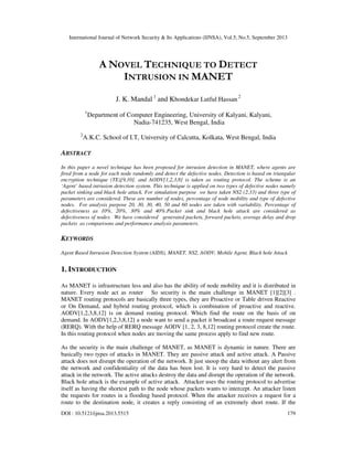 International Journal of Network Security & Its Applications (IJNSA), Vol.5, No.5, September 2013
DOI : 10.5121/ijnsa.2013.5515 179
A NOVEL TECHNIQUE TO DETECT
INTRUSION IN MANET
J. K. Mandal 1
and Khondekar Lutful Hassan
2
1
Department of Computer Engineering, University of Kalyani, Kalyani,
Nadia-741235, West Bengal, India
2
A.K.C. School of I.T, University of Calcutta, Kolkata, West Bengal, India
ABSTRACT
In this paper a novel technique has been proposed for intrusion detection in MANET, where agents are
fired from a node for each node randomly and detect the defective nodes. Detection is based on triangular
encryption technique (TE)[9,10], and AODV[1,2,3,8] is taken as routing protocol. The scheme is an
‘Agent’ based intrusion detection system. This technique is applied on two types of defective nodes namely
packet sinking and black hole attack. For simulation purpose we have taken NS2 (2.33) and three type of
parameters are considered. These are number of nodes, percentage of node mobility and type of defective
nodes. For analysis purpose 20, 30, 30, 40, 50 and 60 nodes are taken with variability. Percentage of
defectiveness as 10%, 20%, 30% and 40%.Packet sink and black hole attack are considered as
defectiveness of nodes. We have considered generated packets, forward packets, average delay and drop
packets as comparisons and performance analysis parameters.
KEYWORDS
Agent Based Intrusion Detection System (AIDS), MANET, NS2, AODV, Mobile Agent, Black hole Attack
1. INTRODUCTION
As MANET is infrastructure less and also has the ability of node mobility and it is distributed in
nature. Every node act as router So security is the main challenge in MANET [1][2][3] .
MANET routing protocols are basically three types, they are Proactive or Table driven Reactive
or On Demand, and hybrid routing protocol, which is combination of proactive and reactive.
AODV[1,2,3,8,12] is on demand routing protocol. Which find the route on the basis of on
demand. In AODV[1,2,3,8,12] a node want to send a packet it broadcast a route request message
(RERQ). With the help of RERQ message AODV [1, 2, 3, 8,12] routing protocol create the route.
In this routing protocol when nodes are moving the same process apply to find new route.
As the security is the main challenge of MANET, as MANET is dynamic in nature. There are
basically two types of attacks in MANET. They are passive attack and active attack. A Passive
attack does not disrupt the operation of the network. It just snoop the data without any alert from
the network and confidentiality of the data has been lost. It is very hard to detect the passive
attack in the network. The active attacks destroy the data and disrupt the operation of the network.
Black hole attack is the example of active attack. Attacker uses the routing protocol to advertise
itself as having the shortest path to the node whose packets wants to intercept. An attacker listen
the requests for routes in a flooding based protocol. When the attacker receives a request for a
route to the destination node, it creates a reply consisting of an extremely short route. If the
 