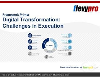 This is an exclusive document to the FlevyPro community - http://flevy.com/pro
Framework Primer
Digital Transformation:
Challenges in Execution
Presentation created by
Legacy Challenge
Governance
Challenge
Innovation
Challenge
Resource Alloca-
tion Challenge
People
Challenge
Functional Identity
Challenge
Agility
Challenge
Ambidexterity
Challenge
Connectivity
Challenge
CHALLENGES
 