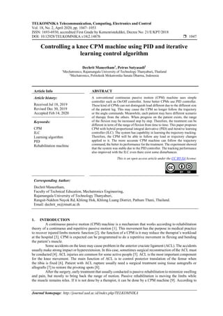 TELKOMNIKA Telecommunication, Computing, Electronics and Control
Vol. 18, No. 2, April 2020, pp. 1047~1053
ISSN: 1693-6930, accredited First Grade by Kemenristekdikti, Decree No: 21/E/KPT/2018
DOI: 10.12928/TELKOMNIKA.v18i2.14876  1047
Journal homepage: http://journal.uad.ac.id/index.php/TELKOMNIKA
Controlling a knee CPM machine using PID and iterative
learning control algorithm
Dechrit Maneetham1
, Petrus Sutyasadi2
1
Mechatronics, Rajamangala University of Technology Thanyaburi, Thailand
2
Mechatronics, Politeknik Mekatronika Sanata Dharma, Indonesia
Article Info ABSTRACT
Article history:
Received Jul 18, 2019
Revised Dec 30, 2019
Accepted Feb 14, 2020
A conventional continuous passive motion (CPM) machine uses simple
controller such as On/Off controller. Some better CPMs use PID controller.
These kind of CPMs can not distinguish load different due to the different size
of the patient leg. This may cause the CPM no longer follow the trajectory
or the angle commands. Meanwhile, each patient may have different scenario
of therapy from the others. When progress on the patient exists, the range
of the flexion may be increased step by step. Therefore, the treatment can be
different in term of the range of flexion from time to time. This paper proposes
CPM with hybrid proportional integral derivative (PID) and iterative learning
controller (ILC). The system has capability in learning the trajectory tracking.
Therefore, the CPM will be able to follow any load or trajectory changes
applied to it. The more accurate CPM machine can follow the trajectory
command, the better its performance for the treatment. The experiment showed
that the system was stable due to the PID controller. The tracking performance
also improved with the ILC even there exist some disturbances.
Keywords:
CPM
ILC
Learning algorithm
PID
Rehabilitation machine
This is an open access article under the CC BY-SA license.
Corresponding Author:
Dechrit Maneetham,
Faculty of Technical Education, Mechatronics Engineering,
Rajamangala University of Technology Thanyaburi,
Rangsit-Nakhon Nayok Rd, Khlong Hok, Khlong Luang District, Pathum Thani, Thailand.
Email: dechrit_m@rmutt.ac.th
1. INTRODUCTION
A continuous passive motion (CPM) machine is a mechanism that works according to rehabilitation
theory of a continuous and repetitive passive motion [1]. This movement has the purpose in medical practice
to recover injured limbs motoric function [2]. the function of a CPM is it may reduce the therapist’s workload
at the hospital [3]. CPM is expected can be programmed to do a repetitive movement in flexing and bending
the patient’s muscle.
Some accidents on the knee may cause problem in the anterior cruciate ligament (ACL). The accidents
usually make strong impact or hyperextension. In this case, sometimes surgical reconstruction of the ACL must
be conducted [4]. ACL injuries are common for some active people [5]. ACL is the most important component
for the knee movement. The main function of ACL is to control posterior translation of the femur when
the tibia is fixed [6]. Patient with ACL rupture usually need a surgical treatment using tissue autografts or
allografts [7] to restore the pivoting spots [8].
After the surgery, early treatment that usually conducted is passive rehabilitation to minimize swelling
and pain, but mostly to bring back the range of motion. Passive rehabilitation is moving the limbs while
the muscle remains relax. If it is not done by a therapist, it can be done by a CPM machine [9]. According to
 