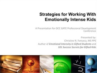 Strategies for Working With
Emotionally Intense Kids
A Presentation for OCC GATE Professional Development
Conference
Presented by:
Christine N. Fonseca, MS PPS
Author of Emotional Intensity in Gifted Students and
101 Success Secrets for Gifted Kids
Reprint only with permission from Christine
Fonseca
 