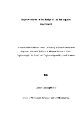Improvements to the design of the Jet engines
experiment
A dissertation submitted to the University of Manchester for the
degree of Master of Science in Thermal Power & Fluids
Engineering in the Faculty of Engineering and Physical Sciences
2013
Gaurav Gururaj Shenoy
School of Mechanical, Aerospace and Civil Engineering
 