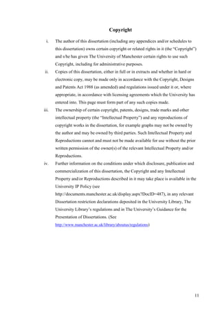 11
Copyright
i. The author of this dissertation (including any appendices and/or schedules to
this dissertation) owns certain copyright or related rights in it (the “Copyright”)
and s/he has given The University of Manchester certain rights to use such
Copyright, including for administrative purposes.
ii. Copies of this dissertation, either in full or in extracts and whether in hard or
electronic copy, may be made only in accordance with the Copyright, Designs
and Patents Act 1988 (as amended) and regulations issued under it or, where
appropriate, in accordance with licensing agreements which the University has
entered into. This page must form part of any such copies made.
iii. The ownership of certain copyright, patents, designs, trade marks and other
intellectual property (the “Intellectual Property”) and any reproductions of
copyright works in the dissertation, for example graphs may not be owned by
the author and may be owned by third parties. Such Intellectual Property and
Reproductions cannot and must not be made available for use without the prior
written permission of the owner(s) of the relevant Intellectual Property and/or
Reproductions.
iv. Further information on the conditions under which disclosure, publication and
commercialization of this dissertation, the Copyright and any Intellectual
Property and/or Reproductions described in it may take place is available in the
University IP Policy (see
http://documents.manchester.ac.uk/display.aspx?DocID=487), in any relevant
Dissertation restriction declarations deposited in the University Library, The
University Library’s regulations and in The University’s Guidance for the
Presentation of Dissertations. (See
http://www.manchester.ac.uk/library/aboutus/regulations)
 