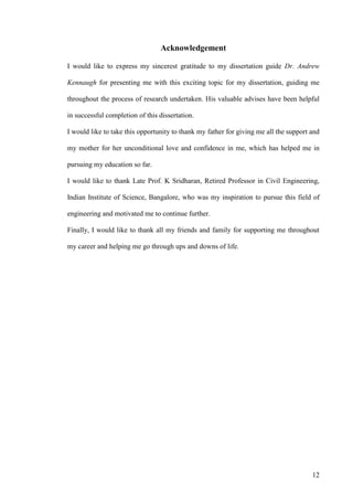 12
Acknowledgement
I would like to express my sincerest gratitude to my dissertation guide Dr. Andrew
Kennaugh for presenting me with this exciting topic for my dissertation, guiding me
throughout the process of research undertaken. His valuable advises have been helpful
in successful completion of this dissertation.
I would like to take this opportunity to thank my father for giving me all the support and
my mother for her unconditional love and confidence in me, which has helped me in
pursuing my education so far.
I would like to thank Late Prof. K Sridharan, Retired Professor in Civil Engineering,
Indian Institute of Science, Bangalore, who was my inspiration to pursue this field of
engineering and motivated me to continue further.
Finally, I would like to thank all my friends and family for supporting me throughout
my career and helping me go through ups and downs of life.
 