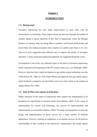 13
Chapter 1
INTRODUCTION
1.1. Background
Aerospace engineering has seen major improvements in many areas with the
advancements in technology. These improvements are also seen amongst the number of
students opting to pursue education in this field of engineering. Under the Bologna
Initiative in Europe, steps are being taken to produce well-trained professionals and
recruit them into leading companies that compete on a global scale (Juste et al. n.d.).
Juste et al. (n.d.) suggested many different ways to improve the quality of Aerospace
education. A more concurrent engineering approach was suggested during the course.
Jet propulsion is one of the very important topics in the field of Aerospace engineering,
which originated in the beginning of the 20th
century (Juste et al., n.d.; Mattingly, 2006).
However, there has been a rapid development in gas turbine engine technology since the
1950s (Royce Plc, 1986). In 1930, Frank Whittle developed the first gas turbine engine,
which produced a propulsive jet and further went on to form a basis to the modern jet
engines (Royce Plc, 1986).
1.2. Role of Micro-Jet engines in Education
Higher education in this aspect of engineering often requires the understanding of jet
propulsion by experimental or practical means (Perez-Blanco, 2003). In the course of
understanding the science and technology, the process of experimentation and
implementation is crucial (Perez-Blanco, 2003). The study of jet propulsion involves the
design and implementation of prime movers for a large number of different
applications. However, studying jet propulsion or jet engines involves an all-inclusive
understanding of their working in the theoretical, computational and design aspects
 
