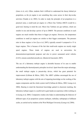 14
(Juste et al, n.d.). Often, students find it difficult to understand the theory behind jet
propulsion, as the jet engine is not something they come across in their day-to-day
activities (Tanabe et al, 2003). In order to study the principle of jet propulsion in a
practical sense, a small-scale jet engine or a Micro Gas Turbine (MGT) would be a
good tool, bearing in mind the cost. Micro Gas Turbines are gas turbines, which are
smaller in size and develop a power of up to 200kW. The pressure conditions in such
engines are much smaller than those in bigger jet engines. However, the temperature
conditions in small jet engines are similar to their bigger counterparts. The pressure
ratio in these engines is low (Lee et al, 2007), typically around 4 compared to 15 in
larger engines. This is because of the fact that small-scale engines are mostly single
spool engines. These kinds of engines are used in universities for
demonstration/experimental purposes and also to power unmanned aerial vehicles
(UAV), remote-controlled aircrafts etc. (Benini & Giacometti, 2007).
The use of a laboratory turbojet engine is desirable because of its ease to enable
understanding the thermodynamic principles involved. Apart from this major advantage,
the small turbojet engine is present-day device, which has great potential for
improvement (Callinan & Hikiss, 2002). The ABET syllabus encouraged the use of
laboratory turbojet engines with the aim of imparting knowledge on the working of the
engine components and the whole system itself (Callinan & Hikiss, 2002; Leong et al,
2004). Bearing in mind the theoretical knowledge gained in classroom teaching, the
laboratory turbojet engine is a useful tool to gain hands-on experience while working on
it (Leong et al, 2004). Comparative studies also helps in understanding the behavior of
different types of jet propulsion systems (turbojets, turbofans, turboprops) of different
scales, as carried out by students at the West Michigan University (Leong et al, 2004).
 