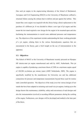 15
One such jet engine in the engine-testing laboratory of the School of Mechanical,
Aerospace and Civil Engineering (MACE) at the University of Manchester suffered a
structural failure causing the exhaust duct to deform and jam against the turbine. This
meant that a new engine was required with the choice being a direct replacement or the
purchase of a different jet. It was decided to obtain a new type of jet engine and this
meant the test stand required a new design for the engine to be mounted upon and also
facilitating the instrumentation to record some additional pressures and temperatures
etc. The objectives of the experiment include understanding the basic working principle
of a jet engine; relating them to the various thermodynamic equations that are
encountered in the theory, gain a brief insight on the use of instrumentation in the
apparatus.
1.3. Objectives
The School of MACE at the University of Manchester recently procured an Olympus
HP electric-start jet engine manufactured and sold by AMT, Netherlands. This jet
engine is capable of producing a maximum thrust of 230N at a maximum engine speed
of 108,500 revolutions per minute (rpm) (AMT Netherlands, 2009). The engine is
specifically modified by the manufacturer for University use and has additional
connections for pressure and temperature measurements beyond those used for routine
radio controlled operation. The objectives of the study cover the various designs of test
stands that have been adapted in mounting such small size jet engines, looking up to the
design factors like maintenance, reliability, safety and convenience of such designs and
also the instrumentation involved in recording different parameters during the working
of the engine. Furthermore, new designs will be developed and studied in the later part
of the thesis.
 