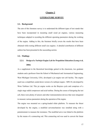 17
Chapter 2
LITERATURE SURVEY
2.1. Background
The aim of this literature survey is to understand the different types of test stands that
have been incorporated in mounting small sized jet engines, various measuring
techniques adapted in recording the different operating parameters during the working
of the engine. Adding to this, the literature briefly covers the results that have been
obtained while testing different small size engines. A detailed contribution of different
authors has been presented in the succeeding section.
2.2. Findings
2.2.1. Design of a Turbojet Engine Lab for Propulsion Education (Leong et al,
2004)
As a supplement to the theoretical knowledge gained in the classroom, two graduate
students and a professor from the School of Mechanical and Aeronautical Engineering,
West Michigan University, USA, developed a jet engine test cell facility. The engine
used was a simplified, scaled down version of a turbojet engine - MW-54, developed by
Wren Turbines Ltd. This jet engine works on the Brayton cycle and comprises of a
single stage radial compressor and axial turbine. During the course of designing the test
cell, there were plenty of sensors and other instrumentation devices that were integrated
to measure various parameters during the operation of the engine.
The engine was mounted on a spring-loaded slider platform. To measure the thrust
developed by the engine, a modified servomechanism was installed along with a
potentiometer to measure the resistance. The modified servo was linked to the platform
by the means of a connecting rod. This connecting rod was used to convert the linear
 