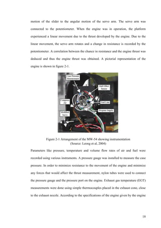 18
motion of the slider to the angular motion of the servo arm. The servo arm was
connected to the potentiometer. When the engine was in operation, the platform
experienced a linear movement due to the thrust developed by the engine. Due to the
linear movement, the servo arm rotates and a change in resistance is recorded by the
potentiometer. A correlation between the chance in resistance and the engine thrust was
deduced and thus the engine thrust was obtained. A pictorial representation of the
engine is shown in figure 2-1.
Figure 2-1 Arrangement of the MW-54 showing instrumentation
(Source: Leong et al, 2004)
Parameters like pressure, temperature and volume flow rates of air and fuel were
recorded using various instruments. A pressure gauge was installed to measure the case
pressure. In order to minimize resistance to the movement of the engine and minimize
any forces that would affect the thrust measurement, nylon tubes were used to connect
the pressure gauge and the pressure port on the engine. Exhaust gas temperature (EGT)
measurements were done using simple thermocouples placed in the exhaust cone, close
to the exhaust nozzle. According to the specifications of the engine given by the engine
 
