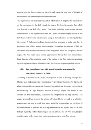 19
manufacturer, the thermocouple was placed in such a way that only 2mm of the point of
measurement was protruding into the exhaust stream.
The engine speed was measured using a Hall effect sensor. A magnetic nut was installed
on the compressor. As the shaft rotated, the magnet developed a magnetic flux, which
was detected by the Hall effect sensor. This signal picked up by the sensor was then
communicated to the engine control unit (ECU) and also to the display device on the
test stand. Fuel flow rate was measured using an Infrared sensor and an impeller type
flow meter. A fuel pump is always incorporated on an engine to make sure there is
continuous flow of fuel passing into the engine. To monitor the flow rate of fuel, the
flow meter was mounted downstream of the fuel pump, before the fuel passed into the
engine. The flow meter was a turbine type meter so the fuel flow was measured as a
linear function of the rotational speed of the turbine in the flow meter, the rotational
speed being detected by an infra-red receiver that detected the passing turbine blades..
2.2.2. Ten years of experience with a small jet engine as a support for
education (Léonard et al, 2009)
According to Léonard et al (2009), jet propulsion is one of the key concepts in a
Masters level study in aerospace engineering. To provide an illustration for the students
of the concept of jet propulsion, the School of Mechanical and Aerospace engineering at
the University Of Liège, Belgium, procured a small jet engine. The motive to train
students on data measurement, acquisition and interpretation was kept in mind. The
engine procured had to meet the criteria of being able to be used in a laboratory
environment and not so small that there would be compromises on provision of
different sensors to measure the working parameters of the engine. The SR-30 mini
turbojet engine by Turbine Technologies Ltd was chosen. The SR-30 is a single spool
mini jet engine with a single stage radial compressor and an axial-flow turbine.
 