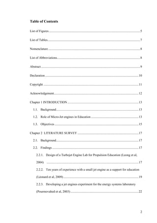 2
Table of Contents
List of Figures ...................................................................................................................5
List of Tables.....................................................................................................................7
Nomenclature....................................................................................................................8
List of Abbreviations.........................................................................................................8
Abstract .............................................................................................................................9
Declaration......................................................................................................................10
Copyright ........................................................................................................................11
Acknowledgement...........................................................................................................12
Chapter 1 INTRODUCTION..........................................................................................13
1.1. Background........................................................................................................13
1.2. Role of Micro-Jet engines in Education ............................................................13
1.3. Objectives ..........................................................................................................15
Chapter 2 LITERATURE SURVEY .............................................................................17
2.1. Background........................................................................................................17
2.2. Findings .............................................................................................................17
2.2.1. Design of a Turbojet Engine Lab for Propulsion Education (Leong et al,
2004) ....................................................................................................................17
2.2.2. Ten years of experience with a small jet engine as a support for education
(Léonard et al, 2009)...............................................................................................19
2.2.3. Developing a jet engines experiment for the energy systems laboratory
(Pourmovahed et al, 2003)......................................................................................22
 