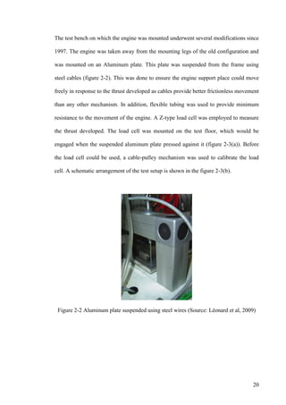 20
The test bench on which the engine was mounted underwent several modifications since
1997. The engine was taken away from the mounting legs of the old configuration and
was mounted on an Aluminum plate. This plate was suspended from the frame using
steel cables (figure 2-2). This was done to ensure the engine support place could move
freely in response to the thrust developed as cables provide better frictionless movement
than any other mechanism. In addition, flexible tubing was used to provide minimum
resistance to the movement of the engine. A Z-type load cell was employed to measure
the thrust developed. The load cell was mounted on the test floor, which would be
engaged when the suspended aluminum plate pressed against it (figure 2-3(a)). Before
the load cell could be used, a cable-pulley mechanism was used to calibrate the load
cell. A schematic arrangement of the test setup is shown in the figure 2-3(b).
Figure 2-2 Aluminum plate suspended using steel wires (Source: Léonard et al, 2009)
 