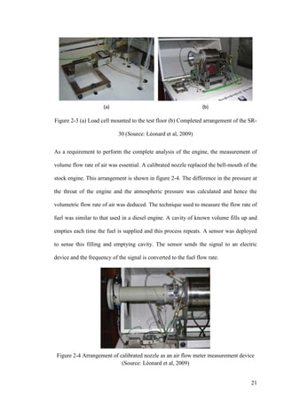 21
Figure 2-3 (a) Load cell mounted to the test floor (b) Completed arrangement of the SR-
30 (Source: Léonard et al, 2009)
As a requirement to perform the complete analysis of the engine, the measurement of
volume flow rate of air was essential. A calibrated nozzle replaced the bell-mouth of the
stock engine. This arrangement is shown in figure 2-4. The difference in the pressure at
the throat of the engine and the atmospheric pressure was calculated and hence the
volumetric flow rate of air was deduced. The technique used to measure the flow rate of
fuel was similar to that used in a diesel engine. A cavity of known volume fills up and
empties each time the fuel is supplied and this process repeats. A sensor was deployed
to sense this filling and emptying cavity. The sensor sends the signal to an electric
device and the frequency of the signal is converted to the fuel flow rate.
Figure 2-4 Arrangement of calibrated nozzle as an air flow meter measurement device
(Source: Léonard et al, 2009)
 