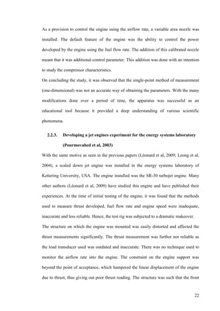 22
As a provision to control the engine using the airflow rate, a variable area nozzle was
installed. The default feature of the engine was the ability to control the power
developed by the engine using the fuel flow rate. The addition of this calibrated nozzle
meant that it was additional control parameter. This addition was done with an intention
to study the compressor characteristics.
On concluding the study, it was observed that the single-point method of measurement
(one-dimensional) was not an accurate way of obtaining the parameters. With the many
modifications done over a period of time, the apparatus was successful as an
educational tool because it provided a deep understanding of various scientific
phenomena.
2.2.3. Developing a jet engines experiment for the energy systems laboratory
(Pourmovahed et al, 2003)
With the same motive as seen in the previous papers (Léonard et al, 2009; Leong et al,
2004), a scaled down jet engine was installed in the energy systems laboratory of
Kettering University, USA. The engine installed was the SR-30 turbojet engine. Many
other authors (Léonard et al, 2009) have studied this engine and have published their
experiences. At the time of initial testing of the engine, it was found that the methods
used to measure thrust developed, fuel flow rate and engine speed were inadequate,
inaccurate and less reliable. Hence, the test rig was subjected to a dramatic makeover.
The structure on which the engine was mounted was easily distorted and affected the
thrust measurements significantly. The thrust measurement was further not reliable as
the load transducer used was outdated and inaccurate. There was no technique used to
monitor the airflow rate into the engine. The constraint on the engine support was
beyond the point of acceptance, which hampered the linear displacement of the engine
due to thrust, thus giving out poor thrust reading. The structure was such that the front
 