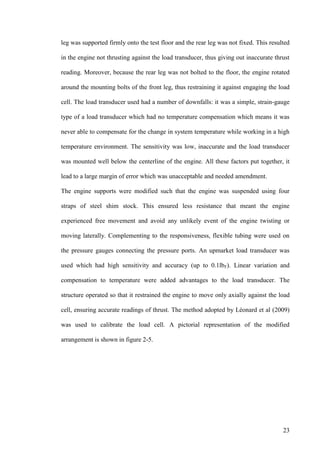 23
leg was supported firmly onto the test floor and the rear leg was not fixed. This resulted
in the engine not thrusting against the load transducer, thus giving out inaccurate thrust
reading. Moreover, because the rear leg was not bolted to the floor, the engine rotated
around the mounting bolts of the front leg, thus restraining it against engaging the load
cell. The load transducer used had a number of downfalls: it was a simple, strain-gauge
type of a load transducer which had no temperature compensation which means it was
never able to compensate for the change in system temperature while working in a high
temperature environment. The sensitivity was low, inaccurate and the load transducer
was mounted well below the centerline of the engine. All these factors put together, it
lead to a large margin of error which was unacceptable and needed amendment.
The engine supports were modified such that the engine was suspended using four
straps of steel shim stock. This ensured less resistance that meant the engine
experienced free movement and avoid any unlikely event of the engine twisting or
moving laterally. Complementing to the responsiveness, flexible tubing were used on
the pressure gauges connecting the pressure ports. An upmarket load transducer was
used which had high sensitivity and accuracy (up to 0.1lbF). Linear variation and
compensation to temperature were added advantages to the load transducer. The
structure operated so that it restrained the engine to move only axially against the load
cell, ensuring accurate readings of thrust. The method adopted by Léonard et al (2009)
was used to calibrate the load cell. A pictorial representation of the modified
arrangement is shown in figure 2-5.
 