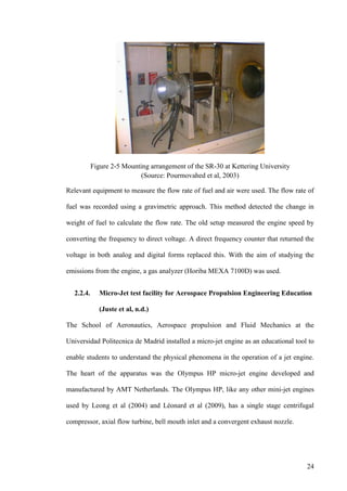 24
Figure 2-5 Mounting arrangement of the SR-30 at Kettering University
(Source: Pourmovahed et al, 2003)
Relevant equipment to measure the flow rate of fuel and air were used. The flow rate of
fuel was recorded using a gravimetric approach. This method detected the change in
weight of fuel to calculate the flow rate. The old setup measured the engine speed by
converting the frequency to direct voltage. A direct frequency counter that returned the
voltage in both analog and digital forms replaced this. With the aim of studying the
emissions from the engine, a gas analyzer (Horiba MEXA 7100D) was used.
2.2.4. Micro-Jet test facility for Aerospace Propulsion Engineering Education
(Juste et al, n.d.)
The School of Aeronautics, Aerospace propulsion and Fluid Mechanics at the
Universidad Politecnica de Madrid installed a micro-jet engine as an educational tool to
enable students to understand the physical phenomena in the operation of a jet engine.
The heart of the apparatus was the Olympus HP micro-jet engine developed and
manufactured by AMT Netherlands. The Olympus HP, like any other mini-jet engines
used by Leong et al (2004) and Léonard et al (2009), has a single stage centrifugal
compressor, axial flow turbine, bell mouth inlet and a convergent exhaust nozzle.
 