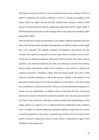 25
The Engine Control Unit (ECU) is a key component present in the Olympus HP that is
useful in monitoring the working conditions. It assists in starting and stopping of the
engine makes the engine fail-safe and also includes basic telemetry software which
monitors several parameters like the exhaust gas temperature (EGT), engine speed. A
detailed technical specification of the Olympus HP can be found in the datasheet (AMT
Netherlands, 2009).
With an intention to study the performance of the engine, different parameters like flow
rates of air and fuel, thrust, pressure and temperatures at different stations of the engine
have to be measured. The ambient conditions of temperature and pressure are also
recorded. The engine was mounted on the test stand, which was bolted to the test floor.
A load cell was placed on a pedestal, which was bolted to the floor. The engine, when in
operation, was restrained axially by the load cell, which gave out the thrust reading.
Thermocouples and pressure probes were installed at each station to measure the
respective parameters. Pneumatic signals from the pressure probe were sent to their
respective pressure transducers to obtain the pressure reading at that station. It was
proposed to install sensors all over the circumference at each station, as the flow around
the circumference would be non-uniform. However, this circumferential arrangement of
sensors was not implemented, as multiple sensors would block the flow of the gases
(because the clearance between the combustion chamber and outer casing was found to
be 5.2mm). This interference of the gases would essentially drop the performance of the
engine, which was a demerit. As it is understood that the temperature at the combustor
exit is very high, two thermocouples placed laterally opposite to each other were used to
record the temperature at this station. A pictorial representation of the test setup and the
details of pressure, temperature sensors at each station is represented in figure 2-6(a)
and figure 2-6(b) respectively.
 