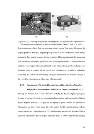 26
Figure 2-6 (a) Mounting arrangement of the Olympus HP (b) Schematic representation
of pressure and temperature probes at various stations (Source: Juste et al, n.d.)
The measurement of fuel flow rate was done using a turbine flow meter. Measuring the
engine speed was done by a magnetic pickup installed in the compressor, which created
a magnetic flux against a sensor during operation. These arrangements for measuring
flow rate of fuel and engine speed were used by Leong et al (2004). A calibrated nozzle
technique was proposed to measure the flow rate of air. However, this technique was
discarded citing a problem of the engine size. Alternatively, an indirect method of
calculating the airflow was executed by taking the temperature and pressure readings at
the exit of the exhaust nozzle following a calibration task.
2.2.5. Development of test stand for experimental investigation of chemical
and physical phenomena in Liquid Rocket Engine (Santos et al, 2011)
Through the National Plan of Space Activities (NPSA), the Brazilian Space Agency has
invested in a group of experts to carry out calculation, design and construction of Liquid
Rocket Engines (LREs). As a part of the agency’s space venture, the Institute of
Aeronautics and Space (IAE) tested the L5 jet engine. The L5 engine is a large-scale jet
engine running on Liquid Oxygen (LOX) and kerosene, used in the Brazilian Vehicle
Launcher for Satellites that develops a maximum thrust of 5000N. The thrust developed
 