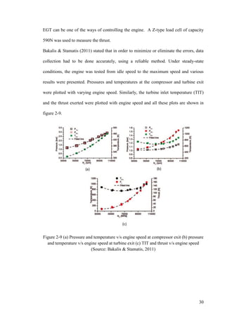 30
EGT can be one of the ways of controlling the engine. A Z-type load cell of capacity
590N was used to measure the thrust.
Bakalis & Stamatis (2011) stated that in order to minimize or eliminate the errors, data
collection had to be done accurately, using a reliable method. Under steady-state
conditions, the engine was tested from idle speed to the maximum speed and various
results were presented. Pressures and temperatures at the compressor and turbine exit
were plotted with varying engine speed. Similarly, the turbine inlet temperature (TIT)
and the thrust exerted were plotted with engine speed and all these plots are shown in
figure 2-9.
Figure 2-9 (a) Pressure and temperature v/s engine speed at compressor exit (b) pressure
and temperature v/s engine speed at turbine exit (c) TIT and thrust v/s engine speed
(Source: Bakalis & Stamatis, 2011)
 