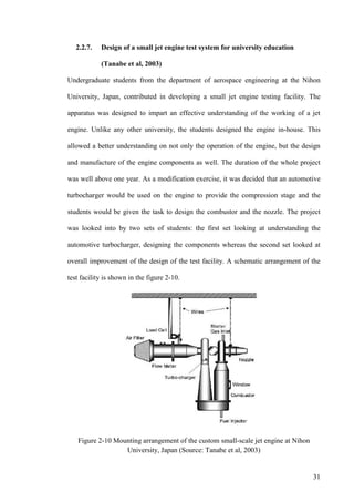 31
2.2.7. Design of a small jet engine test system for university education
(Tanabe et al, 2003)
Undergraduate students from the department of aerospace engineering at the Nihon
University, Japan, contributed in developing a small jet engine testing facility. The
apparatus was designed to impart an effective understanding of the working of a jet
engine. Unlike any other university, the students designed the engine in-house. This
allowed a better understanding on not only the operation of the engine, but the design
and manufacture of the engine components as well. The duration of the whole project
was well above one year. As a modification exercise, it was decided that an automotive
turbocharger would be used on the engine to provide the compression stage and the
students would be given the task to design the combustor and the nozzle. The project
was looked into by two sets of students: the first set looking at understanding the
automotive turbocharger, designing the components whereas the second set looked at
overall improvement of the design of the test facility. A schematic arrangement of the
test facility is shown in the figure 2-10.
Figure 2-10 Mounting arrangement of the custom small-scale jet engine at Nihon
University, Japan (Source: Tanabe et al, 2003)
 
