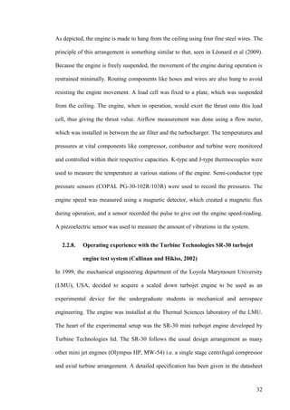32
As depicted, the engine is made to hang from the ceiling using four fine steel wires. The
principle of this arrangement is something similar to that, seen in Léonard et al (2009).
Because the engine is freely suspended, the movement of the engine during operation is
restrained minimally. Routing components like hoses and wires are also hung to avoid
resisting the engine movement. A load cell was fixed to a plate, which was suspended
from the ceiling. The engine, when in operation, would exert the thrust onto this load
cell, thus giving the thrust value. Airflow measurement was done using a flow meter,
which was installed in between the air filter and the turbocharger. The temperatures and
pressures at vital components like compressor, combustor and turbine were monitored
and controlled within their respective capacities. K-type and J-type thermocouples were
used to measure the temperature at various stations of the engine. Semi-conductor type
pressure sensors (COPAL PG-30-102R/103R) were used to record the pressures. The
engine speed was measured using a magnetic detector, which created a magnetic flux
during operation, and a sensor recorded the pulse to give out the engine speed-reading.
A piezoelectric sensor was used to measure the amount of vibrations in the system.
2.2.8. Operating experience with the Turbine Technologies SR-30 turbojet
engine test system (Callinan and Hikiss, 2002)
In 1999, the mechanical engineering department of the Loyola Marymount University
(LMU), USA, decided to acquire a scaled down turbojet engine to be used as an
experimental device for the undergraduate students in mechanical and aerospace
engineering. The engine was installed at the Thermal Sciences laboratory of the LMU.
The heart of the experimental setup was the SR-30 mini turbojet engine developed by
Turbine Technologies ltd. The SR-30 follows the usual design arrangement as many
other mini jet engines (Olympus HP, MW-54) i.e. a single stage centrifugal compressor
and axial turbine arrangement. A detailed specification has been given in the datasheet
 