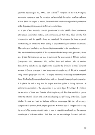 33
(Turbine Technologies ltd, 2007). The MinilabTM
comprises of the SR-30 engine,
supporting equipment used for operation and control of the engine, a safety enclosure
within which the engine is housed, instrumentation to measure operational parameters
and a data acquisition system to collect, process the data.
As a part of the academic exercise, parameters like the specific thrust, component
efficiencies (combustor, turbine, and compressor), air-fuel ratio, thrust specific fuel
consumption and the specific thrust are calculated. To compare the thrust recorded
mechanically, an alternative thrust reading is calculated using the exhaust nozzle data.
The engine was installed as per the specifications provided by the manufacturer.
The instrumentation comprises of devices to mention the temperature, pressures, thrust
etc. K-type thermocouples are used to determine the temperature at different stations
(compressor inlet, combustor inlet, turbine inlet and exhaust inlet & outlet).
Piezoelectric transducers are employed to calculate the pressures at these different
stations. A 2-pole generator is used to measure the engine speed. Thrust is measured
using a strain gauge type load cell. The engine is mounted on two legs bolted to the test
floor. The load cell is mounted at a height half way through the centerline of the engine.
It is placed in such a way that the engine restrains against it during operation. A
pictorial representation of the arrangement is shown in figure 2-11. Figure 2-12 shows
the variation of thrust as a function of the engine speed. The data acquisition system
links the different sensors and assists in collecting and processing of the data. Digital
display devices are used to indicate different parameters like the oil pressure,
compressor air pressure, EGT, engine speed etc. A throttle lever is also provided to vary
the speed of the engine. A multi-meter is used to output the readings from the pressure
transducers of different stations, fuel flow rate and the readings from the load cell.
 