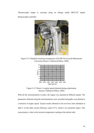 34
Thermocouple output is executed using an Omega model DP25-TC digital
thermocouple controller.
Figure 2-11 Standard mounting arrangement of the SR-30 at Loyola Marymount
University (Source: Callinan & Hikiss, 2002)
Figure 2-12 Thrust v/s engine speed obtained during experiments
(Source: Callinan & Hikiss, 2002)
With all the instrumentation in place, the engine was operated at different speeds. The
parameters obtained using the instrumentation were recorded and graphs were plotted as
a function of engine speed. Typical results obtained in the test have been tabulated in
table 2. In the table, nozzle efficiency reads 211%, which is an unrealistic figure. This
inconsistency is due to the incorrect temperature reading at the turbine inlet.
 