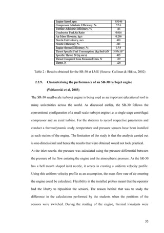 35
Table 2 - Results obtained for the SR-30 at LMU (Source: Callinan & Hikiss, 2002)
2.2.9. Characterising the performance of an SR-30 turbojet engine
(Witkowski et al, 2003)
The SR-30 small-scale turbojet engine is being used as an important educational tool in
many universities across the world. As discussed earlier, the SR-30 follows the
conventional configuration of a small-scale turbojet engine i.e. a single stage centrifugal
compressor and an axial turbine. For the students to record respective parameters and
conduct a thermodynamic study, temperature and pressure sensors have been installed
at each station of the engine. The limitation of the study is that the analysis carried out
is one-dimensional and hence the results that were obtained would not look practical.
At the inlet nozzle, the pressure was calculated using the pressure differential between
the pressure of the flow entering the engine and the atmospheric pressure. As the SR-30
has a bell mouth shaped inlet nozzle, it serves in creating a uniform velocity profile.
Using this uniform velocity profile as an assumption, the mass flow rate of air entering
the engine could be calculated. Flexibility in the installed probes meant that the operator
had the liberty to reposition the sensors. The reason behind that was to study the
difference in the calculations performed by the students when the positions of the
sensors were switched. During the starting of the engine, thermal transients were
 