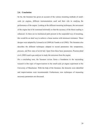 39
2.4. Conclusion
So far, the literature has given an account of the various mounting methods of small-
scale jet engines, different instrumentation used and their role in studying the
performance of the engine. Looking at the different mounting techniques, the movement
of the engine has to be restrained minimally so that the accuracy of the thrust reading is
enhanced. As there are no mechanical parts present in the suspended way of mounting,
this would be an ideal way to achieve a linear motion with minimum resistance. These
designs were adopted by Léonard et al (2009) & Tanabe et al (2003). The literature also
describes the different techniques adapted to record parameters like temperature,
pressure, and flow rates of air & fuel. Apart from these basic parameters, Pourmovahed
et al. (2003) used a gas analyzer to study the emissions from the engine.
On a concluding note, the literature review forms a foundation to the succeeding
research in this topic of improvisations to the small-scale jet engine experiment at the
University of Manchester. With the help of the literature, the demerits were identified
and improvisations were recommended. Furthermore, new techniques of measuring
necessary parameters are discussed.
 